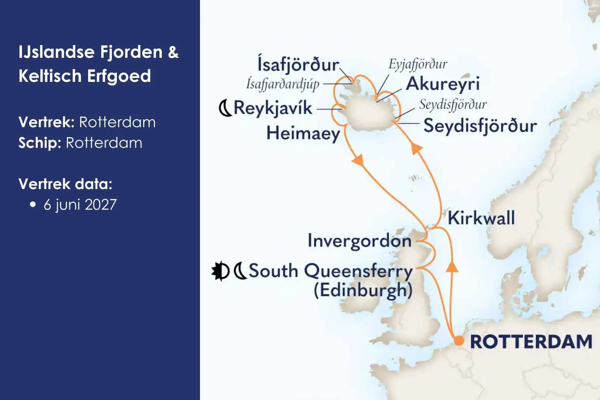 IJslandse Fjorden & Keltisch Erfgoed
Vaar langs de indrukwekkende fjorden van IJsland en ontdek de rijke geschiedenis van Schotland tijdens een cruise vol spectaculaire natuur, charmante havens en onvergetelijke uitzichten. Deze cruise is nu te boeken.

Vertrek: Rotterdam Schip: Rotterdam Vertrek data:
6 juni 2027 – 15 dagen